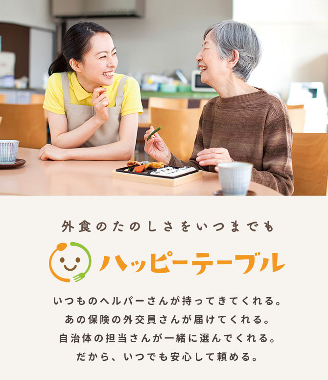 いつものヘルパーさんが持ってきてくれる。あの保険の外交員さんが届けてくれる。自治体の担当さんが一緒に選んでくれる。だから、いつでも安心して頼める。ハッピーテーブルのサービスサイトをみる